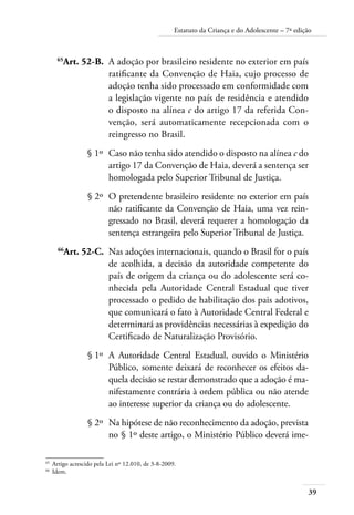 39
Estatuto da Criança e do Adolescente – 7ª edição
	 65
Art. 52-B.	 A adoção por brasileiro residente no exterior em país
ratificante da Convenção de Haia, cujo processo de
adoção tenha sido processado em conformidade com
a legislação vigente no país de residência e atendido
o disposto na alínea c do artigo 17 da referida Con-
venção, será automaticamente recepcionada com o
reingresso no Brasil.
	 § 1º	 Caso não tenha sido atendido o disposto na alínea c do
artigo 17 da Convenção de Haia, deverá a sentença ser
homologada pelo Superior Tribunal de Justiça.
	 § 2º	 O pretendente brasileiro residente no exterior em país
não ratificante da Convenção de Haia, uma vez rein-
gressado no Brasil, deverá requerer a homologação da
sentença estrangeira pelo Superior Tribunal de Justiça.
	 66
Art. 52-C.	 Nas adoções internacionais, quando o Brasil for o país
de acolhida, a decisão da autoridade competente do
país de origem da criança ou do adolescente será co-
nhecida pela Autoridade Central Estadual que tiver
processado o pedido de habilitação dos pais adotivos,
que comunicará o fato à Autoridade Central Federal e
determinará as providências necessárias à expedição do
Certificado de Naturalização Provisório.
	 § 1º	 A Autoridade Central Estadual, ouvido o Ministério
Público, somente deixará de reconhecer os efeitos da-
quela decisão se restar demonstrado que a adoção é ma-
nifestamente contrária à ordem pública ou não atende
ao interesse superior da criança ou do adolescente.
	 § 2º	 Na hipótese de não reconhecimento da adoção, prevista
no § 1º deste artigo, o Ministério Público deverá ime-
65	
Artigo acrescido pela Lei nº 12.010, de 3-8-2009.
66	
Idem.
 