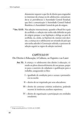 40
Série Legislação
diatamente requerer o que for de direito para resguardar
os interesses da criança ou do adolescente, comunican-
do-se as providências à Autoridade Central Estadual,
que fará a comunicação à Autoridade Central Federal
Brasileira e à Autoridade Central do país de origem.
	 67
Art. 52-D.	 Nas adoções internacionais, quando o Brasil for o país
de acolhida e a adoção não tenha sido deferida no país
de origem porque a sua legislação a delega ao país de
acolhida, ou, ainda, na hipótese de, mesmo com deci-
são, a criança ou o adolescente ser oriundo de país que
não tenha aderido à Convenção referida, o processo de
adoção seguirá as regras da adoção nacional.
Capítulo IV
Do Direito à Educação, à Cultura, ao Esporte e ao Lazer
	 Art. 53.	 A criança e o adolescente têm direito à educação, vi-
sando ao pleno desenvolvimento de sua pessoa, prepa-
ro para o exercício da cidadania e qualificação para o
trabalho, assegurando-se-lhes:
	 I –	igualdade de condições para o acesso e permanên-
cia na escola;
	 II –	direito de ser respeitado por seus educadores;
	 III –	direito de contestar critérios avaliativos, podendo
recorrer às instâncias escolares superiores;
	 IV –	direito de organização e participação em entidades
estudantis;
67	
Artigo acrescido pela Lei nº 12.010, de 3-8-2009.
 