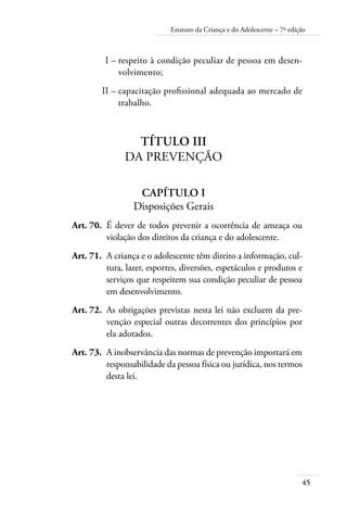45
Estatuto da Criança e do Adolescente – 7ª edição
	 I –	respeito à condição peculiar de pessoa em desen-
volvimento;
	 II –	capacitação profissional adequada ao mercado de
trabalho.
Título III
Da Prevenção
Capítulo I
Disposições Gerais
	 Art. 70.	 É dever de todos prevenir a ocorrência de ameaça ou
violação dos direitos da criança e do adolescente.
	 Art. 71.	 A criança e o adolescente têm direito a informação, cul-
tura, lazer, esportes, diversões, espetáculos e produtos e
serviços que respeitem sua condição peculiar de pessoa
em desenvolvimento.
	 Art. 72.	 As obrigações previstas nesta lei não excluem da pre-
venção especial outras decorrentes dos princípios por
ela adotados.
	 Art. 73.	 A inobservância das normas de prevenção importará em
responsabilidade da pessoa física ou jurídica, nos termos
desta lei.
 