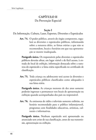 46
Série Legislação
Capítulo II
Da Prevenção Especial
Seção I
Da Informação, Cultura, Lazer, Esportes, Diversões e Espetáculos
	 Art. 74.	 O poder público, através do órgão competente, regu-
lará as diversões e espetáculos públicos, informando
sobre a natureza deles, as faixas etárias a que não se
recomendem, locais e horários em que sua apresenta-
ção se mostre inadequada.
Parágrafo único. Os responsáveis pelas diversões e espetáculos
públicos deverão afixar, em lugar visível e de fácil acesso, à en-
trada do local de exibição, informação destacada sobre a natu-
reza do espetáculo e a faixa etária especificada no certificado de
classificação.
	 Art. 75.	 Toda criança ou adolescente terá acesso às diversões e
espetáculos públicos classificados como adequados à
sua faixa etária.
Parágrafo único. As crianças menores de dez anos somente
poderão ingressar e permanecer nos locais de apresentação ou
exibição quando acompanhadas dos pais ou responsável.
	 Art. 76.	 As emissoras de rádio e televisão somente exibirão, no
horário recomendado para o público infantojuvenil,
programas com finalidades educativas, artísticas, cul-
turais e informativas.
Parágrafo único. Nenhum espetáculo será apresentado ou
anunciado sem aviso de sua classificação, antes de sua transmis-
são, apresentação ou exibição.
 