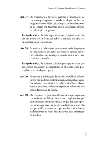 47
Estatuto da Criança e do Adolescente – 7ª edição
	 Art. 77.	 Os proprietários, diretores, gerentes e funcionários de
empresas que explorem a venda ou aluguel de fitas de
programação em vídeo cuidarão para que não haja ven-
da ou locação em desacordo com a classificação atribuí-
da pelo órgão competente.
Parágrafo único. As fitas a que alude este artigo deverão exi-
bir, no invólucro, informação sobre a natureza da obra e a
faixa etária a que se destinam.
	 Art. 78.	 As revistas e publicações contendo material impróprio
ou inadequado a crianças e adolescentes deverão ser co-
mercializadas em embalagem lacrada, com a advertên-
cia de seu conteúdo.
Parágrafo único. As editoras cuidarão para que as capas que
contenham mensagens pornográficas ou obscenas sejam pro-
tegidas com embalagem opaca.
	 Art. 79.	 As revistas e publicações destinadas ao público infanto-
juvenil não poderão conter ilustrações, fotografias, legen-
das, crônicas ou anúncios de bebidas alcoólicas, tabaco,
armas e munições, e deverão respeitar os valores éticos e
sociais da pessoa e da família.
	 Art. 80.	 Os responsáveis por estabelecimentos que explorem
comercialmente bilhar, sinuca ou congênere ou por
casas de jogos, assim entendidas as que realizem apos-
tas, ainda que eventualmente, cuidarão para que não
seja permitida a entrada e a permanência de crianças
e adolescentes no local, afixando aviso para orientação
do público.
 