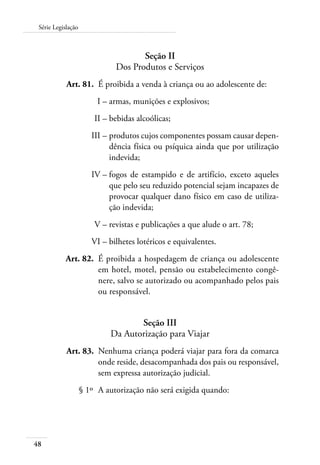 48
Série Legislação
Seção II
Dos Produtos e Serviços
	 Art. 81.	 É proibida a venda à criança ou ao adolescente de:
	 I –	armas, munições e explosivos;
	 II –	bebidas alcoólicas;
	 III –	produtos cujos componentes possam causar depen-
dência física ou psíquica ainda que por utilização
indevida;
	 IV –	fogos de estampido e de artifício, exceto aqueles
que pelo seu reduzido potencial sejam incapazes de
provocar qualquer dano físico em caso de utiliza-
ção indevida;
	 V –	revistas e publicações a que alude o art. 78;
	 VI –	bilhetes lotéricos e equivalentes.
	 Art. 82.	 É proibida a hospedagem de criança ou adolescente
em hotel, motel, pensão ou estabelecimento congê-
nere, salvo se autorizado ou acompanhado pelos pais
ou responsável.
Seção III
Da Autorização para Viajar
	 Art. 83.	 Nenhuma criança poderá viajar para fora da comarca
onde reside, desacompanhada dos pais ou responsável,
sem expressa autorização judicial.
	 § 1º	 A autorização não será exigida quando:
 