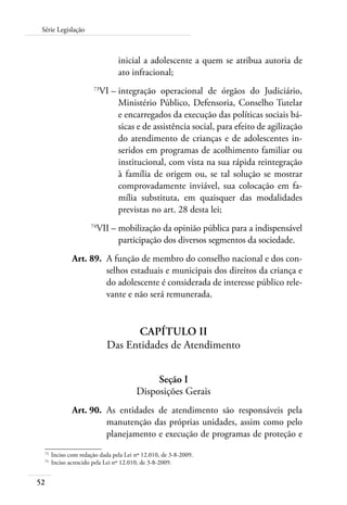 52
Série Legislação
inicial a adolescente a quem se atribua autoria de
ato infracional;
	 73
VI –	integração operacional de órgãos do Judiciário,
Ministério Público, Defensoria, Conselho Tutelar
e encarregados da execução das políticas sociais bá-
sicas e de assistência social, para efeito de agilização
do atendimento de crianças e de adolescentes in-
seridos em programas de acolhimento familiar ou
institucional, com vista na sua rápida reintegração
à família de origem ou, se tal solução se mostrar
comprovadamente inviável, sua colocação em fa-
mília substituta, em quaisquer das modalidades
previstas no art. 28 desta lei;
	 74
VII –	mobilização da opinião pública para a indispensável
participação dos diversos segmentos da sociedade.
	 Art. 89.	 A função de membro do conselho nacional e dos con-
selhos estaduais e municipais dos direitos da criança e
do adolescente é considerada de interesse público rele-
vante e não será remunerada.
Capítulo II
Das Entidades de Atendimento
Seção I
Disposições Gerais
	 Art. 90.	 As entidades de atendimento são responsáveis pela
manutenção das próprias unidades, assim como pelo
planejamento e execução de programas de proteção e
73	
Inciso com redação dada pela Lei nº 12.010, de 3-8-2009.
74	
Inciso acrescido pela Lei nº 12.010, de 3-8-2009.
 