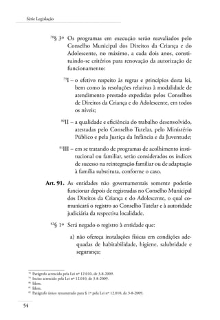 54
Série Legislação
	 78
§ 3º	 Os programas em execução serão reavaliados pelo
Conselho Municipal dos Direitos da Criança e do
Adolescente, no máximo, a cada dois anos, consti-
tuindo-se critérios para renovação da autorização de
funcionamento:
	 79
I –	o efetivo respeito às regras e princípios desta lei,
bem como às resoluções relativas à modalidade de
atendimento prestado expedidas pelos Conselhos
de Direitos da Criança e do Adolescente, em todos
os níveis;
	 80
II –	a qualidade e eficiência do trabalho desenvolvido,
atestadas pelo Conselho Tutelar, pelo Ministério
Público e pela Justiça da Infância e da Juventude;
	 81
III –	em se tratando de programas de acolhimento insti-
tucional ou familiar, serão considerados os índices
de sucesso na reintegração familiar ou de adaptação
à família substituta, conforme o caso.
	 Art. 91.	 As entidades não governamentais somente poderão
funcionar depois de registradas no Conselho Municipal
dos Direitos da Criança e do Adolescente, o qual co-
municará o registro ao Conselho Tutelar e à autoridade
judiciária da respectiva localidade.
	 82
§ 1º	 Será negado o registro à entidade que:
	 a)	não ofereça instalações físicas em condições ade-
quadas de habitabilidade, higiene, salubridade e
segurança;
78	
Parágrafo acrescido pela Lei nº 12.010, de 3-8-2009.
79	
Inciso acrescido pela Lei nº 12.010, de 3-8-2009.
80	
Idem.
81	
Idem.
82	
Parágrafo único renumerado para § 1º pela Lei nº 12.010, de 3-8-2009.
 