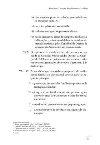 55
Estatuto da Criança e do Adolescente – 7ª edição
	 b)	não apresente plano de trabalho compatível com
os princípios desta lei;
	 c)	esteja irregularmente constituída;
	 d)	tenha em seus quadros pessoas inidôneas;
	 83
e)	não se adequar ou deixar de cumprir as resoluções e
deliberações relativas à modalidade de atendimento
prestado expedidas pelos Conselhos de Direitos da
Criança e do Adolescente, em todos os níveis.
	 84
§ 2º	 O registro terá validade máxima de quatro anos, ca-
bendo ao Conselho Municipal dos Direitos da Crian-
ça e do Adolescente, periodicamente, reavaliar o cabi-
mento de sua renovação, observado o disposto no § 1º
deste artigo.
	 85
Art. 92.	 As entidades que desenvolvam programas de acolhi-
mento familiar ou institucional deverão adotar os se-
guintes princípios:
	 86
I –	preservação dos vínculos familiares e promoção da
reintegração familiar;
	 87
II –	integração em família substituta, quando esgota-
dos os recursos de manutenção na família natural
ou extensa;
	 III –	atendimento personalizado e em pequenos grupos;
	 IV –	desenvolvimento de atividades em regime de coe-
ducação;
83	
Alínea acrescida pela Lei nº 12.010, de 3-8-2009.
84	
Parágrafo acrescido pela Lei nº 12.010, de 3-8-2009.
85	
Caput com redação dada pela Lei nº 12.010, de 3-8-2009.
86	
Inciso com redação dada pela Lei nº 12.010, de 3-8-2009.
87	
Idem.
 