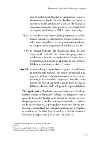57
Estatuto da Criança e do Adolescente – 7ª edição
mas de acolhimento familiar ou institucional, se neces-
sário com o auxílio do Conselho Tutelar e dos órgãos de
assistência social, estimularão o contato da criança ou
adolescente com seus pais e parentes, em cumprimento
ao disposto nos incisos I e VIII do caput deste artigo.
	 92
§ 5º	 As entidades que desenvolvem programas de acolhi-
mento familiar ou institucional somente poderão re-
ceber recursos públicos se comprovado o atendimen-
to dos princípios, exigências e finalidades desta lei.
	 93
§ 6º	 O descumprimento das disposições desta lei pelo
dirigente de entidade que desenvolva programas de
acolhimento familiar ou institucional é causa de sua
destituição, sem prejuízo da apuração de sua responsa-
bilidade administrativa, civil e criminal.
	 94
Art. 93.	 As entidades que mantenham programa de acolhimen-
to institucional poderão, em caráter excepcional e de
urgência, acolher crianças e adolescentes sem prévia de-
terminação da autoridade competente, fazendo comu-
nicação do fato em até vinte e quatro horas ao Juiz da
Infância e da Juventude, sob pena de responsabilidade.
95
Parágrafo único. Recebida a comunicação, a autoridade ju-
diciária, ouvido o Ministério Público e se necessário com o
apoio do Conselho Tutelar local, tomará as medidas necessá-
rias para promover a imediata reintegração familiar da criança
ou do adolescente ou, se por qualquer razão não for isso pos-
sível ou recomendável, para seu encaminhamento a programa
de acolhimento familiar, institucional ou a família substituta,
observado o disposto no § 2º do art. 101 desta lei.
92	
Parágrafo acrescido pela Lei nº 12.010, de 3-8-2009.
93	
Idem.
94	
Caput com redação dada pela Lei nº 12.010, de 3-8-2009.
95	
Parágrafo único acrescido pela Lei nº 12.010, de 3-8-2009.
 