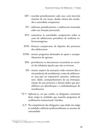 59
Estatuto da Criança e do Adolescente – 7ª edição
	 XIV –	reavaliar periodicamente cada caso, com intervalo
máximo de seis meses, dando ciência dos resulta-
dos à autoridade competente;
	 XV –	informar, periodicamente, o adolescente internado
sobre sua situação processual;
	 XVI –	comunicar às autoridades competentes todos os
casos de adolescentes portadores de moléstias in-
fectocontagiosas;
	 XVII –	fornecer comprovante de depósito dos pertences
dos adolescentes;
	 XVIII –	manter programas destinados ao apoio e acompa-
nhamento de egressos;
	 XIX –	providenciar os documentos necessários ao exercí-
cio da cidadania àqueles que não os tiverem;
	 XX –	manter arquivo de anotações onde constem data e
circunstâncias do atendimento, nome do adolescen-
te, seus pais ou responsável, parentes, endereços,
sexo, idade, acompanhamento da sua formação,
relação de seus pertences e demais dados que pos-
sibilitem sua identificação e a individualização do
atendimento.
	 96
§ 1º	 Aplicam-se, no que couber, as obrigações constantes
deste artigo às entidades que mantêm programas de
acolhimento institucional e familiar.
	 § 2º	 No cumprimento das obrigações a que alude este artigo
as entidades utilizarão preferencialmente os recursos da
comunidade.
96	
Parágrafo com redação pela Lei nº 12.010, de 3-8-2009.
 