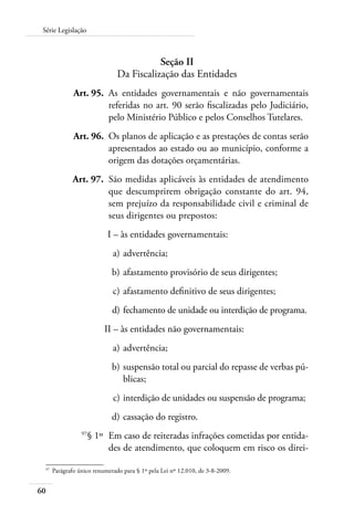 60
Série Legislação
Seção II
Da Fiscalização das Entidades
	 Art. 95.	 As entidades governamentais e não governamentais
referidas no art. 90 serão fiscalizadas pelo Judiciário,
pelo Ministério Público e pelos Conselhos Tutelares.
	 Art. 96.	 Os planos de aplicação e as prestações de contas serão
apresentados ao estado ou ao município, conforme a
origem das dotações orçamentárias.
	 Art. 97.	 São medidas aplicáveis às entidades de atendimento
que descumprirem obrigação constante do art. 94,
sem prejuízo da responsabilidade civil e criminal de
seus dirigentes ou prepostos:
	 I –	às entidades governamentais:
	 a)	advertência;
	 b)	afastamento provisório de seus dirigentes;
	 c)	afastamento definitivo de seus dirigentes;
	 d)	fechamento de unidade ou interdição de programa.
	 II –	às entidades não governamentais:
	 a)	advertência;
	 b)	suspensão total ou parcial do repasse de verbas pú-
blicas;
	 c)	interdição de unidades ou suspensão de programa;
	 d)	cassação do registro.
	 97
§ 1º	 Em caso de reiteradas infrações cometidas por entida-
des de atendimento, que coloquem em risco os direi-
97	
Parágrafo único renumerado para § 1º pela Lei nº 12.010, de 3-8-2009.
 