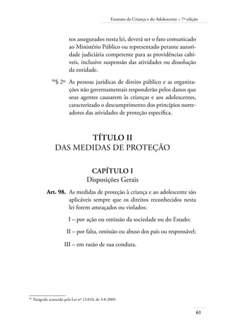 61
Estatuto da Criança e do Adolescente – 7ª edição
tos assegurados nesta lei, deverá ser o fato comunicado
ao Ministério Público ou representado perante autori-
dade judiciária competente para as providências cabí-
veis, inclusive suspensão das atividades ou dissolução
da entidade.
	 98
§ 2º	 As pessoas jurídicas de direito público e as organiza-
ções não governamentais responderão pelos danos que
seus agentes causarem às crianças e aos adolescentes,
caracterizado o descumprimento dos princípios norte-
adores das atividades de proteção específica.
Título II
Das Medidas de Proteção
Capítulo I
Disposições Gerais
	 Art. 98.	 As medidas de proteção à criança e ao adolescente são
aplicáveis sempre que os direitos reconhecidos nesta
lei forem ameaçados ou violados:
	 I –	por ação ou omissão da sociedade ou do Estado;
	 II –	por falta, omissão ou abuso dos pais ou responsável;
	 III –	em razão de sua conduta.
98	
Parágrafo acrescido pela Lei nº 12.010, de 3-8-2009.
 