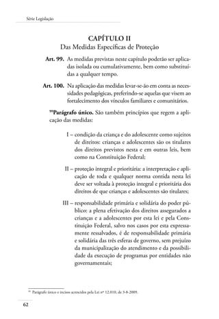 62
Série Legislação
Capítulo II
Das Medidas Específicas de Proteção
	 Art. 99.	 As medidas previstas neste capítulo poderão ser aplica-
das isolada ou cumulativamente, bem como substituí-
das a qualquer tempo.
	 Art. 100.	 Na aplicação das medidas levar-se-ão em conta as neces-
sidades pedagógicas, preferindo-se aquelas que visem ao
fortalecimento dos vínculos familiares e comunitários.
99
Parágrafo único. São também princípios que regem a apli-
cação das medidas:
	 I –	condição da criança e do adolescente como sujeitos
de direitos: crianças e adolescentes são os titulares
dos direitos previstos nesta e em outras leis, bem
como na Constituição Federal;
	 II –	proteção integral e prioritária: a interpretação e apli-
cação de toda e qualquer norma contida nesta lei
deve ser voltada à proteção integral e prioritária dos
direitos de que crianças e adolescentes são titulares;
	 III –	responsabilidade primária e solidária do poder pú-
blico: a plena efetivação dos direitos assegurados a
crianças e a adolescentes por esta lei e pela Cons-
tituição Federal, salvo nos casos por esta expressa-
mente ressalvados, é de responsabilidade primária
e solidária das três esferas de governo, sem prejuízo
da municipalização do atendimento e da possibili-
dade da execução de programas por entidades não
governamentais;
99	
Parágrafo único e incisos acrescidos pela Lei nº 12.010, de 3-8-2009.
 