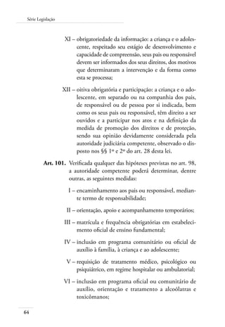 64
Série Legislação
	 XI –	obrigatoriedade da informação: a criança e o adoles-
cente, respeitado seu estágio de desenvolvimento e
capacidade de compreensão, seus pais ou responsável
devem ser informados dos seus direitos, dos motivos
que determinaram a intervenção e da forma como
esta se processa;
	 XII –	oitiva obrigatória e participação: a criança e o ado-
lescente, em separado ou na companhia dos pais,
de responsável ou de pessoa por si indicada, bem
como os seus pais ou responsável, têm direito a ser
ouvidos e a participar nos atos e na definição da
medida de promoção dos direitos e de proteção,
sendo sua opinião devidamente considerada pela
autoridade judiciária competente, observado o dis-
posto nos §§ 1º e 2º do art. 28 desta lei.
	 Art. 101.	 Verificada qualquer das hipóteses previstas no art. 98,
a autoridade competente poderá determinar, dentre
outras, as seguintes medidas:
	 I –	encaminhamento aos pais ou responsável, median-
te termo de responsabilidade;
	 II –	orientação, apoio e acompanhamento temporários;
	 III –	matrícula e frequência obrigatórias em estabeleci-
mento oficial de ensino fundamental;	
	 IV –	inclusão em programa comunitário ou oficial de
auxílio à família, à criança e ao adolescente;
	 V –	requisição de tratamento médico, psicológico ou
psiquiátrico, em regime hospitalar ou ambulatorial;
	 VI –	inclusão em programa oficial ou comunitário de
auxílio, orientação e tratamento a alcoólatras e
toxicômanos;
 