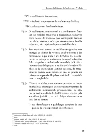 65
Estatuto da Criança e do Adolescente – 7ª edição
	 100
VII –	acolhimento institucional;
	 101
VIII –	inclusão em programa de acolhimento familiar;
	 102
IX –	colocação em família substituta.
	 103
§ 1º	 O acolhimento institucional e o acolhimento fami-
liar são medidas provisórias e excepcionais, utilizáveis
como forma de transição para reintegração familiar
ou, não sendo esta possível, para colocação em família
substituta, não implicando privação de liberdade.
	 104
§ 2º	 Sem prejuízo da tomada de medidas emergenciais para
proteção de vítimas de violência ou abuso sexual e das
providências a que alude o art. 130 desta lei, o afasta-
mento da criança ou adolescente do convívio familiar
é de competência exclusiva da autoridade judiciária e
importará na deflagração, a pedido do Ministério Pú-
blico ou de quem tenha legítimo interesse, de proce-
dimento judicial contencioso, no qual se garanta aos
pais ou ao responsável legal o exercício do contraditó-
rio e da ampla defesa.
	 105
§ 3º	 Crianças e adolescentes somente poderão ser enca-
minhados às instituições que executam programas de
acolhimento institucional, governamentais ou não,
por meio de uma Guia de Acolhimento, expedida pela
autoridade judiciária, na qual obrigatoriamente cons-
tará, dentre outros:
	 I –	sua identificação e a qualificação completa de seus
pais ou de seu responsável, se conhecidos;
100	
Inciso com redação dada pela Lei nº 12.010, de 3-8-2009.
101	
Idem.
102	
Inciso acrescido pela Lei nº 12.010, de 3-8-2009.
103	
Parágrafo único renumerado para § 1º pela Lei nº 12.010, de 3-8-2009.
104	
Parágrafo acrescido pela Lei nº 12.010, de 3-8-2009.
105	
Idem.
 