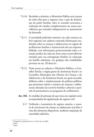 68
Série Legislação
	 112
§ 10.	 Recebido o relatório, o Ministério Público terá o prazo
de trinta dias para o ingresso com a ação de destitui-
ção do poder familiar, salvo se entender necessária a
realização de estudos complementares ou outras pro-
vidências que entender indispensáveis ao ajuizamento
da demanda.
	 113
§ 11.	 A autoridade judiciária manterá, em cada comarca ou
foro regional, um cadastro contendo informações atu-
alizadas sobre as crianças e adolescentes em regime de
acolhimento familiar e institucional sob sua responsa-
bilidade, com informações pormenorizadas sobre a si-
tuação jurídica de cada um, bem como as providências
tomadas para sua reintegração familiar ou colocação
em família substituta, em qualquer das modalidades
previstas no art. 28 desta lei.
	 114
§ 12.	 Terão acesso ao cadastro o Ministério Público, o Con-
selho Tutelar, o órgão gestor da Assistência Social e os
Conselhos Municipais dos Direitos da Criança e do
Adolescente e da Assistência Social, aos quais incumbe
deliberar sobre a implementação de políticas públicas
que permitam reduzir o número de crianças e adoles-
centes afastados do convívio familiar e abreviar o perí-
odo de permanência em programa de acolhimento.
	 Art. 102.	 As medidas de proteção de que trata este capítulo serão
acompanhadas da regularização do registro civil.
	 § 1º	 Verificada a inexistência de registro anterior, o assen-
to de nascimento da criança ou adolescente será feito à
vista dos elementos disponíveis, mediante requisição da
autoridade judiciária.
112	
Parágrafo acrescido pela Lei nº 12.010, de 3-8-2009.
113	
Idem.
114	
Idem.
 