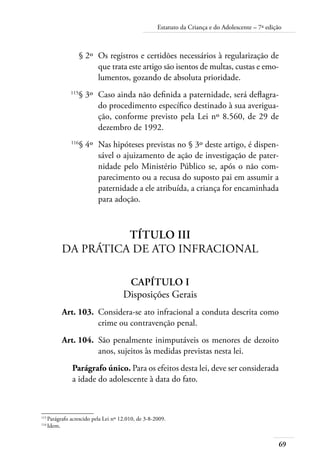 69
Estatuto da Criança e do Adolescente – 7ª edição
	 § 2º	 Os registros e certidões necessários à regularização de
que trata este artigo são isentos de multas, custas e emo-
lumentos, gozando de absoluta prioridade.
	 115
§ 3º	 Caso ainda não definida a paternidade, será deflagra-
do procedimento específico destinado à sua averigua-
ção, conforme previsto pela Lei nº 8.560, de 29 de
dezembro de 1992.
	 116
§ 4º	 Nas hipóteses previstas no § 3º deste artigo, é dispen-
sável o ajuizamento de ação de investigação de pater-
nidade pelo Ministério Público se, após o não com-
parecimento ou a recusa do suposto pai em assumir a
paternidade a ele atribuída, a criança for encaminhada
para adoção.
Título III
Da Prática de Ato Infracional
Capítulo I
Disposições Gerais
	 Art. 103.	 Considera-se ato infracional a conduta descrita como
crime ou contravenção penal.
	 Art. 104.	 São penalmente inimputáveis os menores de dezoito
anos, sujeitos às medidas previstas nesta lei.
Parágrafo único. Para os efeitos desta lei, deve ser considerada
a idade do adolescente à data do fato.
115	
Parágrafo acrescido pela Lei nº 12.010, de 3-8-2009.
116	
Idem.
 