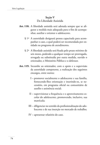 74
Série Legislação
Seção V
Da Liberdade Assistida
	 Art. 118.	 A liberdade assistida será adotada sempre que se afi-
gurar a medida mais adequada para o fim de acompa-
nhar, auxiliar e orientar o adolescente.
	 § 1º	 A autoridade designará pessoa capacitada para acom-
panhar o caso, a qual poderá ser recomendada por en-
tidade ou programa de atendimento.
	 § 2º	 A liberdade assistida será fixada pelo prazo mínimo de
seis meses, podendo a qualquer tempo ser prorrogada,
revogada ou substituída por outra medida, ouvido o
orientador, o Ministério Público e o defensor.
	 Art. 119.	 Incumbe ao orientador, com o apoio e a supervisão
da autoridade competente, a realização dos seguintes
encargos, entre outros:
	 I –	promover socialmente o adolescente e sua família,
fornecendo-lhes orientação e inserindo-os, se ne-
cessário, em programa oficial ou comunitário de
auxílio e assistência social;
	 II –	supervisionar a frequência e o aproveitamento es-
colar do adolescente, promovendo, inclusive, sua
matrícula;
	 III –	diligenciar no sentido da profissionalização do ado-
lescente e de sua inserção no mercado de trabalho;
	 IV –	apresentar relatório do caso.
 