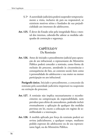 78
Série Legislação
	 § 2º	 A autoridade judiciária poderá suspender temporaria-
mente a visita, inclusive de pais ou responsável, se
existirem motivos sérios e fundados de sua prejudi-
cialidade aos interesses do adolescente.
	 Art. 125.	 É dever do Estado zelar pela integridade física e men-
tal dos internos, cabendo-lhe adotar as medidas ade-
quadas de contenção e segurança.
Capítulo V
Da Remissão
	 Art. 126.	 Antes de iniciado o procedimento judicial para apura-
ção de ato infracional, o representante do Ministério
Público poderá conceder a remissão, como forma de
exclusão do processo, atendendo às circunstâncias e
consequências do fato, ao contexto social, bem como
à personalidade do adolescente e sua maior ou menor
participação no ato infracional.
Parágrafo único. Iniciado o procedimento, a concessão da
remissão pela autoridade judiciária importará na suspensão
ou extinção do processo.
	 Art. 127.	 A remissão não implica necessariamente o reconhe-
cimento ou comprovação da responsabilidade, nem
prevalece para efeito de antecedentes, podendo incluir
eventualmente a aplicação de qualquer das medidas
previstas em lei, exceto a colocação em regime de se-
miliberdade e a internação.
	 Art. 128.	 A medida aplicada por força da remissão poderá ser
revista judicialmente, a qualquer tempo, mediante
pedido expresso do adolescente ou de seu represen-
tante legal, ou do Ministério Público.
 