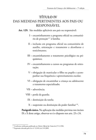 79
Estatuto da Criança e do Adolescente – 7ª edição
Título IV
Das Medidas Pertinentes aos Pais ou
Responsável
	 Art. 129.	 São medidas aplicáveis aos pais ou responsável:
	 I –	encaminhamento a programa oficial ou comunitá-
rio de proteção117
à família;
	 II –	inclusão em programa oficial ou comunitário de
auxílio, orientação e tratamento a alcoólatras e
toxicômanos;
	 III –	encaminhamento a tratamento psicológico ou psi-
quiátrico;
	 IV –	encaminhamento a cursos ou programas de orien-
tação;
	 V –	obrigação de matricular o filho ou pupilo e acom-
panhar sua frequência e aproveitamento escolar;
	 VI –	obrigação de encaminhar a criança ou adolescente
a tratamento especializado;
	 VII –	advertência;
	 VIII –	perda da guarda;
	 IX –	destituição da tutela;
	 X –	suspensão ou destituição do poder familiar118
.
Parágrafo único. Na aplicação das medidas previstas nos incisos
IX e X deste artigo, observar-se-á o disposto nos arts. 23 e 24.
117	
Conforme retificação publicada no Diário Oficial da União de 27-9-1990.
118	
Expressão alterada pela Lei nº 12.010, de 3-8-2009.
 