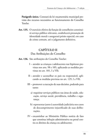 81
Estatuto da Criança e do Adolescente – 7ª edição
Parágrafo único. Constará da lei orçamentária municipal pre-
visão dos recursos necessários ao funcionamento do Conselho
Tutelar.
	 Art. 135.	 O exercício efetivo da função de conselheiro constitui-
rá serviço público relevante, estabelecerá presunção de
idoneidade moral e assegurará prisão especial, em caso
de crime comum, até o julgamento definitivo.
Capítulo II
Das Atribuições do Conselho
	 Art. 136.	 São atribuições do Conselho Tutelar:
	 I –	atender as crianças e adolescentes nas hipóteses pre-
vistas nos arts. 98 e 105, aplicando as medidas pre-
vistas no art. 101, I a VII;
	 II –	atender e aconselhar os pais ou responsável, apli-
cando as medidas previstas no art. 129, I a VII;
	 III –	promover a execução de suas decisões, podendo para
tanto:
	 a)	requisitar serviços públicos nas áreas de saúde, edu-
cação, serviço social, previdência, trabalho e segu-
rança;
	 b)	representar junto à autoridade judiciária nos casos
de descumprimento injustificado de suas delibe-
rações.
	 IV –	encaminhar ao Ministério Público notícia de fato
que constitua infração administrativa ou penal con-
tra os direitos da criança ou adolescente;
 