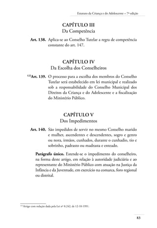 83
Estatuto da Criança e do Adolescente – 7ª edição
Capítulo III
Da Competência
	 Art. 138.	 Aplica-se ao Conselho Tutelar a regra de competência
constante do art. 147.
Capítulo IV
Da Escolha dos Conselheiros
	 122
Art. 139.	 O processo para a escolha dos membros do Conselho
Tutelar será estabelecido em lei municipal e realizado
sob a responsabilidade do Conselho Municipal dos
Direitos da Criança e do Adolescente e a fiscalização
do Ministério Público.
Capítulo V
Dos Impedimentos
	 Art. 140.	 São impedidos de servir no mesmo Conselho marido
e mulher, ascendentes e descendentes, sogro e genro
ou nora, irmãos, cunhados, durante o cunhadio, tio e
sobrinho, padrasto ou madrasta e enteado.
Parágrafo único. Estende-se o impedimento do conselheiro,
na forma deste artigo, em relação à autoridade judiciária e ao
representante do Ministério Público com atuação na Justiça da
Infância e da Juventude, em exercício na comarca, foro regional
ou distrital.
122	
Artigo com redação dada pela Lei nº 8.242, de 12-10-1991.
 