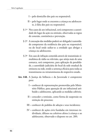 86
Série Legislação
	 I –	pelo domicílio dos pais ou responsável;
	 II –	pelo lugar onde se encontre a criança ou adolescen-
te, à falta dos pais ou responsável.
	 § 1º	 Nos casos de ato infracional, será competente a autori-
dade do lugar da ação ou omissão, observadas as regras
de conexão, continência e prevenção.
	 § 2º	 A execução das medidas poderá ser delegada à autorida-
de competente da residência dos pais ou responsável,
ou do local onde sediar-se a entidade que abrigar a
criança ou adolescente.
	 § 3º	 Em caso de infração cometida através de transmissão si-
multânea de rádio ou televisão, que atinja mais de uma
comarca, será competente, para aplicação da penalida-
de, a autoridade judiciária do local da sede estadual da
emissora ou rede, tendo a sentença eficácia para todas as
transmissoras ou retransmissoras do respectivo estado.
	 Art. 148.	 A Justiça da Infância e da Juventude é competente
para:
	 I –	conhecer de representações promovidas pelo Minis-
tério Público, para apuração de ato infracional atri-
buído a adolescente, aplicando as medidas cabíveis;
	 II –	conceder a remissão, como forma de suspensão ou
extinção do processo;
	 III –	conhecer de pedidos de adoção e seus incidentes;
	 IV –	conhecer de ações civis fundadas em interesses in-
dividuais, difusos ou coletivos afetos à criança e ao
adolescente, observado o disposto no art. 209;
 
