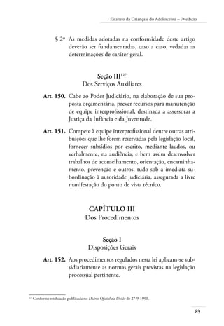 89
Estatuto da Criança e do Adolescente – 7ª edição
	 § 2º	 As medidas adotadas na conformidade deste artigo
deverão ser fundamentadas, caso a caso, vedadas as
determinações de caráter geral.
Seção III127
Dos Serviços Auxiliares
	 Art. 150.	 Cabe ao Poder Judiciário, na elaboração de sua pro-
posta orçamentária, prever recursos para manutenção
de equipe interprofissional, destinada a assessorar a
Justiça da Infância e da Juventude.
	 Art. 151.	 Compete à equipe interprofissional dentre outras atri-
buições que lhe forem reservadas pela legislação local,
fornecer subsídios por escrito, mediante laudos, ou
verbalmente, na audiência, e bem assim desenvolver
trabalhos de aconselhamento, orientação, encaminha-
mento, prevenção e outros, tudo sob a imediata su-
bordinação à autoridade judiciária, assegurada a livre
manifestação do ponto de vista técnico.
Capítulo III
Dos Procedimentos
Seção I
Disposições Gerais
	 Art. 152.	 Aos procedimentos regulados nesta lei aplicam-se sub-
sidiariamente as normas gerais previstas na legislação
processual pertinente.
127	
Conforme retificação publicada no Diário Oficial da União de 27-9-1990.
 