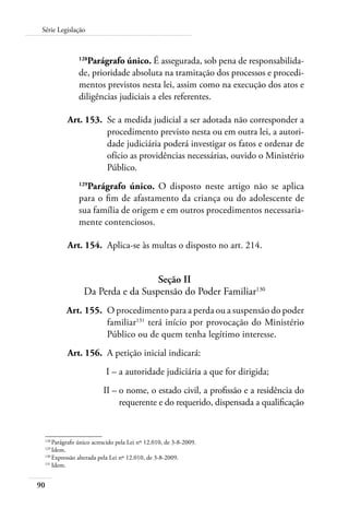 90
Série Legislação
128
Parágrafo único. É assegurada, sob pena de responsabilida-
de, prioridade absoluta na tramitação dos processos e procedi-
mentos previstos nesta lei, assim como na execução dos atos e
diligências judiciais a eles referentes.
	 Art. 153.	 Se a medida judicial a ser adotada não corresponder a
procedimento previsto nesta ou em outra lei, a autori-
dade judiciária poderá investigar os fatos e ordenar de
ofício as providências necessárias, ouvido o Ministério
Público.
129
Parágrafo único. O disposto neste artigo não se aplica
para o fim de afastamento da criança ou do adolescente de
sua família de origem e em outros procedimentos necessaria-
mente contenciosos.
	 Art. 154.	 Aplica-se às multas o disposto no art. 214.
Seção II
Da Perda e da Suspensão do Poder Familiar130
	 Art. 155.	 O procedimento para a perda ou a suspensão do poder
familiar131
terá início por provocação do Ministério
Público ou de quem tenha legítimo interesse.
	 Art. 156.	 A petição inicial indicará:
	 I –	a autoridade judiciária a que for dirigida;
	 II –	o nome, o estado civil, a profissão e a residência do
requerente e do requerido, dispensada a qualificação
128	
Parágrafo único acrescido pela Lei nº 12.010, de 3-8-2009.
129	
Idem.
130	
Expressão alterada pela Lei nº 12.010, de 3-8-2009.
131	
Idem.
 