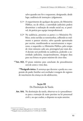 93
Estatuto da Criança e do Adolescente – 7ª edição
salvo quando este for o requerente, designando, desde
logo, audiência de instrução e julgamento.
	 § 1º	 A requerimento de qualquer das partes, do Ministério
Público, ou de ofício, a autoridade judiciária poderá
determinar a realização de estudo social ou, se possí-
vel, de perícia por equipe interprofissional.
	 § 2º	 Na audiência, presentes as partes e o Ministério Pú-
blico, serão ouvidas as testemunhas, colhendo-se oral-
mente o parecer técnico, salvo quando apresentado
por escrito, manifestando-se sucessivamente o reque-
rente, o requerido e o Ministério Público, pelo tempo
de vinte minutos cada um, prorrogável por mais dez.
A decisão será proferida na audiência, podendo a au-
toridade judiciária, excepcionalmente, designar data
para sua leitura no prazo máximo de cinco dias.
	 137
Art. 163.	 O prazo máximo para conclusão do procedimento
será de cento e vinte dias.
138
Parágrafo único. A sentença que decretar a perda ou a sus-
pensão do poder familiar será averbada à margem do registro
de nascimento da criança ou do adolescente.
Seção III
Da Destituição da Tutela
	 Art. 164.	 Na destituição da tutela, observar-se-á o procedimen-
to para a remoção de tutor previsto na lei processual
civil e, no que couber, o disposto na seção anterior.
137	
Caput com redação dada pela Lei nº 12.010, de 3-8-2009.
138	
Parágrafo único acrescido pela Lei nº 12.010, de 3-8-2009.
 