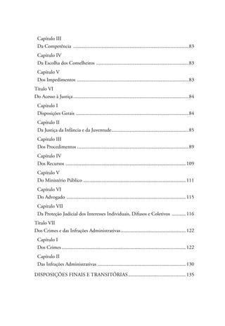 Capítulo III 
Da Competência ...........................................................................................83 
Capítulo IV 
Da Escolha dos Conselheiros .........................................................................83 
Capítulo V 
Dos Impedimentos ........................................................................................83 
Título VI 
Do Acesso à Justiça...........................................................................................84 
Capítulo I 
Disposições Gerais .........................................................................................84 
Capítulo II 
Da Justiça da Infância e da Juventude.............................................................85 
Capítulo III 
Dos Procedimentos........................................................................................89 
Capítulo IV 
Dos Recursos ...............................................................................................109 
Capítulo V 
Do Ministério Público .................................................................................111 
Capítulo VI 
Do Advogado ..............................................................................................115 
Capítulo VII 
Da Proteção Judicial dos Interesses Individuais, Difusos e Coletivos ............116 
Título VII 
Dos Crimes e das Infrações Administrativas....................................................122 
Capítulo I 
Dos Crimes..................................................................................................122 
Capítulo II 
Das Infrações Administrativas ......................................................................130 
Disposições Finais e Transitórias..............................................135 
 
