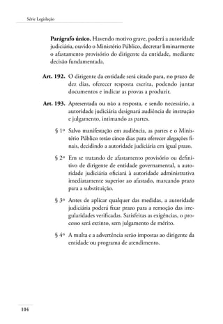 Série Legislação 
104 
Parágrafo único. Havendo motivo grave, poderá a autoridade 
judiciária, ouvido o Ministério Público, decretar liminarmente 
o afastamento provisório do dirigente da entidade, mediante 
decisão fundamentada. 
Art. 192. O dirigente da entidade será citado para, no prazo de 
dez dias, oferecer resposta escrita, podendo juntar 
documentos e indicar as provas a produzir. 
Art. 193. Apresentada ou não a resposta, e sendo necessário, a 
autoridade judiciária designará audiência de instrução 
e julgamento, intimando as partes. 
§ 1º Salvo manifestação em audiência, as partes e o Minis-tério 
Público terão cinco dias para oferecer alegações fi-nais, 
decidindo a autoridade judiciária em igual prazo. 
§ 2º Em se tratando de afastamento provisório ou defini-tivo 
de dirigente de entidade governamental, a auto-ridade 
judiciária oficiará à autoridade administrativa 
imediatamente superior ao afastado, marcando prazo 
para a substituição. 
§ 3º Antes de aplicar qualquer das medidas, a autoridade 
judiciária poderá fixar prazo para a remoção das irre-gularidades 
verificadas. Satisfeitas as exigências, o pro-cesso 
será extinto, sem julgamento de mérito. 
§ 4º A multa e a advertência serão impostas ao dirigente da 
entidade ou programa de atendimento. 
 