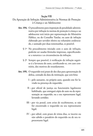 Estatuto da Criança e do Adolescente – 7ª edição 
105 
Seção VII 
Da Apuração de Infração Administrativa às Normas de Proteção 
à Criança e ao Adolescente 
Art. 194. O procedimento para imposição de penalidade adminis-trativa 
por infração às normas de proteção à criança e ao 
adolescente terá início por representação do Ministério 
Público, ou do Conselho Tutelar, ou auto de infração 
elaborado por servidor efetivo ou voluntário credencia-do, 
e assinado por duas testemunhas, se possível. 
§ 1º No procedimento iniciado com o auto de infração, 
poderão ser usadas fórmulas impressas, especificando-se 
a natureza e as circunstâncias da infração. 
§ 2º Sempre que possível, à verificação da infração seguir-se- 
á a lavratura do auto, certificando-se, em caso con-trário, 
dos motivos do retardamento. 
Art. 195. O requerido terá prazo de dez dias para apresentação de 
defesa, contado da data da intimação, que será feita: 
I – pelo autuante, no próprio auto, quando este for la-vrado 
na presença do requerido; 
II – por oficial de justiça ou funcionário legalmente 
habilitado, que entregará cópia do auto ou da repre-sentação 
ao requerido, ou a seu representante legal, 
lavrando certidão; 
III – por via postal, com aviso de recebimento, se não 
for encontrado o requerido ou seu representante 
legal; 
IV – por edital, com prazo de trinta dias, se incerto ou 
não sabido o paradeiro do requerido ou de seu re-presentante 
legal. 
 