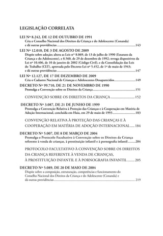 LEGISLAÇÃO CORRELATA 
LEI Nº 8.242, DE 12 DE OUTUBRO DE 1991 
Cria o Conselho Nacional dos Direitos da Criança e do Adolescente (Conanda) 
e dá outras providências.............................................................................................143 
LEI Nº 12.010, DE 3 DE AGOSTO DE 2009 
Dispõe sobre adoção; altera as Leis nos 8.069, de 13 de julho de 1990 (Estatuto da 
Criança e do Adolescente), e 8.560, de 29 de dezembro de 1992; revoga dispositivos da 
Lei nº 10.406, de 10 de janeiro de 2002 (Código Civil), e da Consolidação das Leis 
do Trabalho (CLT), aprovada pelo Decreto-Lei nº 5.452, de 1º de maio de 1943; 
e dá outras providências.............................................................................................147 
LEI Nº 12.127, DE 17 DE DEZEMBRO DE 2009 
Cria o Cadastro Nacional de Crianças e Adolescentes Desaparecidos..........................149 
DECRETO Nº 99.710, DE 21 DE NOVEMBRO DE 1990 
Promulga a Convenção sobre os Direitos da Criança...................................................151 
CONvenção sobre os direitos da criança...........................152 
DECRETO Nº 3.087, DE 21 DE JUNHO DE 1999 
Promulga a Convenção Relativa à Proteção das Crianças e à Cooperação em Matéria de 
Adoção Internacional, concluída em Haia, em 29 de maio de 1993............................183 
Convenção Relativa à Proteção das Crianças e à 
Cooperação em Matéria de Adoção Internacional......184 
DECRETO Nº 5.007, DE 8 DE MARÇO DE 2004 
Promulga o Protocolo Facultativo à Convenção sobre os Direitos da Criança 
referente à venda de crianças, à prostituição infantil e à pornografia infantil..........204 
protocolo facultativo à convenção sobre os direitos 
da criança referente à venda de crianças, 
à prostituição infantil e à pornografia infantil.........205 
DECRETO Nº 5.089, DE 20 DE MAIO DE 2004 
Dispõe sobre a composição, estruturação, competências e funcionamento do 
Conselho Nacional dos Direitos da Criança e do Adolescente (Conanda) e 
dá outras providências.................................................................................................. 219 
 