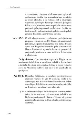 Série Legislação 
108 
o contato com crianças e adolescentes em regime de 
acolhimento familiar ou institucional em condições 
de serem adotados, a ser realizado sob a orientação, 
supervisão e avaliação da equipe técnica da Justiça da 
Infância e da Juventude, com o apoio dos técnicos res-ponsáveis 
pelo programa de acolhimento familiar ou 
institucional e pela execução da política municipal de 
garantia do direito à convivência familiar. 
Art. 197-D. Certificada nos autos a conclusão da participação no 
programa referido no art. 197-C desta lei, a autoridade 
judiciária, no prazo de quarenta e oito horas, decidirá 
acerca das diligências requeridas pelo Ministério Pú-blico 
e determinará a juntada do estudo psicossocial, 
designando, conforme o caso, audiência de instrução 
e julgamento. 
Parágrafo único. Caso não sejam requeridas diligências, ou 
sendo essas indeferidas, a autoridade judiciária determinará 
a juntada do estudo psicossocial, abrindo a seguir vista dos 
autos ao Ministério Público, por cinco dias, decidindo em 
igual prazo. 
Art. 197-E. Deferida a habilitação, o postulante será inscrito nos 
cadastros referidos no art. 50 desta lei, sendo a sua 
convocação para a adoção feita de acordo com ordem 
cronológica de habilitação e conforme a disponibilida-de 
de crianças ou adolescentes adotáveis. 
§ 1º A ordem cronológica das habilitações somente poderá 
deixar de ser observada pela autoridade judiciária nas 
hipóteses previstas no § 13 do art. 50 desta lei, quando 
comprovado ser essa a melhor solução no interesse do 
adotando. 
 