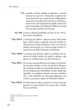 Série Legislação 
110 
VIII – mantida a decisão apelada ou agravada, o escrivão 
remeterá os autos ou o instrumento à superior ins-tância 
dentro de vinte e quatro horas, independente-mente 
de novo pedido do recorrente; se a reformar, a 
remessa dos autos dependerá de pedido expresso da 
parte interessada ou do Ministério Público, no prazo 
de cinco dias, contados da intimação. 
Art. 199. Contra as decisões proferidas com base no art. 149 ca-berá 
recurso de apelação. 
154Art. 199-A. A sentença que deferir a adoção produz efeito desde 
logo, embora sujeita a apelação, que será recebida ex-clusivamente 
no efeito devolutivo, salvo se se tratar de 
adoção internacional ou se houver perigo de dano ir-reparável 
ou de difícil reparação ao adotando. 
155Art. 199-B. A sentença que destituir ambos ou qualquer dos ge-nitores 
do poder familiar fica sujeita a apelação, que 
deverá ser recebida apenas no efeito devolutivo. 
156Art. 199-C. Os recursos nos procedimentos de adoção e de destitui-ção 
de poder familiar, em face da relevância das ques-tões, 
serão processados com prioridade absoluta, deven-do 
ser imediatamente distribuídos, ficando vedado que 
aguardem, em qualquer situação, oportuna distribui-ção, 
e serão colocados em mesa para julgamento sem 
revisão e com parecer urgente do Ministério Público. 
157Art. 199-D. O relator deverá colocar o processo em mesa para jul-gamento 
no prazo máximo de sessenta dias, contado 
da sua conclusão. 
154 Artigo acrescido pela Lei nº 12.010, de 3-8-2009. 
155 Idem. 
156 Idem. 
157 Idem. 
 
