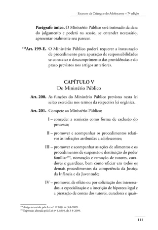 Estatuto da Criança e do Adolescente – 7ª edição 
111 
Parágrafo único. O Ministério Público será intimado da data 
do julgamento e poderá na sessão, se entender necessário, 
apresentar oralmente seu parecer. 
158Art. 199-E. O Ministério Público poderá requerer a instauração 
de procedimento para apuração de responsabilidades 
se constatar o descumprimento das providências e do 
prazo previstos nos artigos anteriores. 
Capítulo V 
Do Ministério Público 
Art. 200. As funções do Ministério Público previstas nesta lei 
serão exercidas nos termos da respectiva lei orgânica. 
Art. 201. Compete ao Ministério Público: 
I – conceder a remissão como forma de exclusão do 
processo; 
II – promover e acompanhar os procedimentos relati-vos 
às infrações atribuídas a adolescentes; 
III – promover e acompanhar as ações de alimentos e os 
procedimentos de suspensão e destituição do poder 
familiar159, nomeação e remoção de tutores, cura-dores 
e guardiães, bem como oficiar em todos os 
demais procedimentos da competência da Justiça 
da Infância e da Juventude; 
IV – promover, de ofício ou por solicitação dos interessa-dos, 
a especialização e a inscrição de hipoteca legal e 
a prestação de contas dos tutores, curadores e quais- 
158 Artigo acrescido pela Lei nº 12.010, de 3-8-2009. 
159 Expressão alterada pela Lei nº 12.010, de 3-8-2009. 
 
