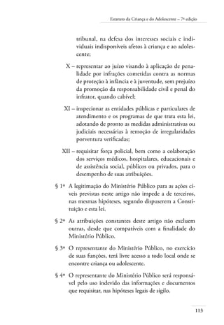Estatuto da Criança e do Adolescente – 7ª edição 
113 
tribunal, na defesa dos interesses sociais e indi-viduais 
indisponíveis afetos à criança e ao adoles-cente; 
X – representar ao juízo visando à aplicação de pena-lidade 
por infrações cometidas contra as normas 
de proteção à infância e à juventude, sem prejuízo 
da promoção da responsabilidade civil e penal do 
infrator, quando cabível; 
XI – inspecionar as entidades públicas e particulares de 
atendimento e os programas de que trata esta lei, 
adotando de pronto as medidas administrativas ou 
judiciais necessárias à remoção de irregularidades 
porventura verificadas; 
XII – requisitar força policial, bem como a colaboração 
dos serviços médicos, hospitalares, educacionais e 
de assistência social, públicos ou privados, para o 
desempenho de suas atribuições. 
§ 1º A legitimação do Ministério Público para as ações cí-veis 
previstas neste artigo não impede a de terceiros, 
nas mesmas hipóteses, segundo dispuserem a Consti-tuição 
e esta lei. 
§ 2º As atribuições constantes deste artigo não excluem 
outras, desde que compatíveis com a finalidade do 
Ministério Público. 
§ 3º O representante do Ministério Público, no exercício 
de suas funções, terá livre acesso a todo local onde se 
encontre criança ou adolescente. 
§ 4º O representante do Ministério Público será responsá-vel 
pelo uso indevido das informações e documentos 
que requisitar, nas hipóteses legais de sigilo. 
 
