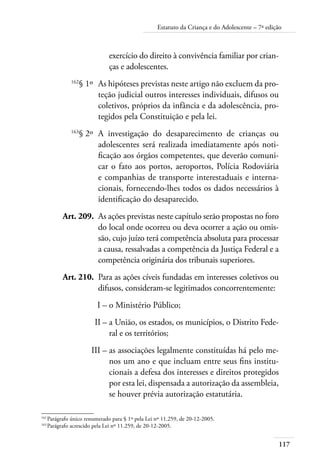 Estatuto da Criança e do Adolescente – 7ª edição 
117 
exercício do direito à convivência familiar por crian-ças 
e adolescentes. 
162§ 1º As hipóteses previstas neste artigo não excluem da pro-teção 
judicial outros interesses individuais, difusos ou 
coletivos, próprios da infância e da adolescência, pro-tegidos 
pela Constituição e pela lei. 
163§ 2º A investigação do desaparecimento de crianças ou 
adolescentes será realizada imediatamente após noti-ficação 
aos órgãos competentes, que deverão comuni-car 
o fato aos portos, aeroportos, Polícia Rodoviária 
e companhias de transporte interestaduais e interna-cionais, 
fornecendo-lhes todos os dados necessários à 
identificação do desaparecido. 
Art. 209. As ações previstas neste capítulo serão propostas no foro 
do local onde ocorreu ou deva ocorrer a ação ou omis-são, 
cujo juízo terá competência absoluta para processar 
a causa, ressalvadas a competência da Justiça Federal e a 
competência originária dos tribunais superiores. 
Art. 210. Para as ações cíveis fundadas em interesses coletivos ou 
difusos, consideram-se legitimados concorrentemente: 
I – o Ministério Público; 
II – a União, os estados, os municípios, o Distrito Fede-ral 
e os territórios; 
III – as associações legalmente constituídas há pelo me-nos 
um ano e que incluam entre seus fins institu-cionais 
a defesa dos interesses e direitos protegidos 
por esta lei, dispensada a autorização da assembleia, 
se houver prévia autorização estatutária. 
162 Parágrafo único renumerado para § 1º pela Lei nº 11.259, de 20-12-2005. 
163 Parágrafo acrescido pela Lei nº 11.259, de 20-12-2005. 
 