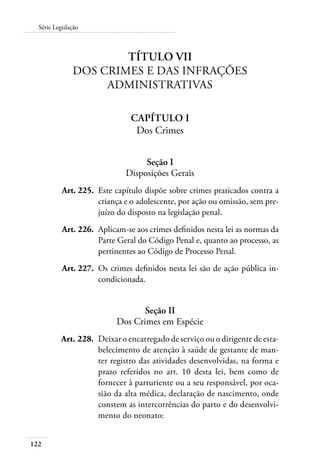 Série Legislação 
122 
Título VII 
Dos Crimes e Das Infrações 
Administrativas 
Capítulo I 
Dos Crimes 
Seção I 
Disposições Gerais 
Art. 225. Este capítulo dispõe sobre crimes praticados contra a 
criança e o adolescente, por ação ou omissão, sem pre-juízo 
do disposto na legislação penal. 
Art. 226. Aplicam-se aos crimes definidos nesta lei as normas da 
Parte Geral do Código Penal e, quanto ao processo, as 
pertinentes ao Código de Processo Penal. 
Art. 227. Os crimes definidos nesta lei são de ação pública in-condicionada. 
Seção II 
Dos Crimes em Espécie 
Art. 228. Deixar o encarregado de serviço ou o dirigente de esta-belecimento 
de atenção à saúde de gestante de man-ter 
registro das atividades desenvolvidas, na forma e 
prazo referidos no art. 10 desta lei, bem como de 
fornecer à parturiente ou a seu responsável, por oca-sião 
da alta médica, declaração de nascimento, onde 
constem as intercorrências do parto e do desenvolvi-mento 
do neonato: 
 