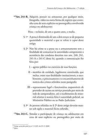 Estatuto da Criança e do Adolescente – 7ª edição 
169Art. 241-B. Adquirir, possuir ou armazenar, por qualquer meio, 
127 
fotografia, vídeo ou outra forma de registro que conte-nha 
cena de sexo explícito ou pornográfica envolvendo 
criança ou adolescente: 
Pena – reclusão, de um a quatro anos, e multa. 
§ 1º A pena é diminuída de um a dois terços se de pequena 
quantidade o material a que se refere o caput deste 
artigo. 
§ 2º Não há crime se a posse ou o armazenamento tem a 
finalidade de comunicar às autoridades competentes a 
ocorrência das condutas descritas nos arts. 240, 241, 
241-A e 241-C desta lei, quando a comunicação for 
feita por: 
I – agente público no exercício de suas funções; 
II – membro de entidade, legalmente constituída, que 
inclua, entre suas finalidades institucionais, o rece-bimento, 
o processamento e o encaminhamento de 
notícia dos crimes referidos neste parágrafo; 
III – representante legal e funcionários responsáveis de 
provedor de acesso ou serviço prestado por meio de 
rede de computadores, até o recebimento do mate-rial 
relativo à notícia feita à autoridade policial, ao 
Ministério Público ou ao Poder Judiciário. 
§ 3º As pessoas referidas no § 2º deste artigo deverão man-ter 
sob sigilo o material ilícito referido. 
170Art. 241-C. Simular a participação de criança ou adolescente em 
cena de sexo explícito ou pornográfica por meio de 
169 Artigo acrescido pela Lei nº 11.829, de 25-11-2008. 
170 Idem. 
 
