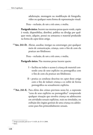 Série Legislação 
128 
adulteração, montagem ou modificação de fotografia, 
vídeo ou qualquer outra forma de representação visual: 
Pena – reclusão, de um a três anos, e multa. 
Parágrafo único. Incorre nas mesmas penas quem vende, expõe 
à venda, disponibiliza, distribui, publica ou divulga por qual-quer 
meio, adquire, possui ou armazena o material produzido 
na forma do caput deste artigo. 
171Art. 241-D. Aliciar, assediar, instigar ou constranger, por qualquer 
meio de comunicação, criança, com o fim de com ela 
praticar ato libidinoso: 
Pena – reclusão, de um a três anos, e multa. 
Parágrafo único. Nas mesmas penas incorre quem: 
I – facilita ou induz o acesso à criança de material con-tendo 
cena de sexo explícito ou pornográfica com 
o fim de com ela praticar ato libidinoso; 
II – pratica as condutas descritas no caput deste artigo 
com o fim de induzir criança a se exibir de forma 
pornográfica ou sexualmente explícita. 
172Art. 241-E. Para efeito dos crimes previstos nesta lei, a expressão 
“cena de sexo explícito ou pornográfica” compreende 
qualquer situação que envolva criança ou adolescente 
em atividades sexuais explícitas, reais ou simuladas, ou 
exibição dos órgãos genitais de uma criança ou adoles-cente 
para fins primordialmente sexuais. 
171 Artigo acrescido pela Lei nº 11.829, de 25-11-2008. 
172 Idem. 
 