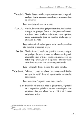 Estatuto da Criança e do Adolescente – 7ª edição 
173Art. 242. Vender, fornecer ainda que gratuitamente ou entregar, de 
129 
qualquer forma, a criança ou adolescente arma, munição 
ou explosivo: 
Pena – reclusão, de três a seis anos. 
174Art. 243. Vender, fornecer ainda que gratuitamente, ministrar ou 
entregar, de qualquer forma, a criança ou adolescente, 
sem justa causa, produtos cujos componentes possam 
causar dependência física ou psíquica, ainda que por 
utilização indevida: 
Pena – detenção de dois a quatro anos, e multa, se o fato 
não constitui crime mais grave. 
Art. 244. Vender, fornecer ainda que gratuitamente ou entregar, 
de qualquer forma, a criança ou adolescente fogos de 
estampido ou de artifício, exceto aqueles que, pelo seu 
reduzido potencial, sejam incapazes de provocar qual-quer 
dano físico em caso de utilização indevida: 
Pena – detenção de seis meses a dois anos, e multa. 
175Art. 244-A. Submeter criança ou adolescente, como tais definidos 
no caput do art. 2º desta lei, à prostituição ou à explo-ração 
sexual: 
Pena – reclusão de quatro a dez anos, e multa. 
§ 1º Incorrem nas mesmas penas o proprietário, o gerente 
ou o responsável pelo local em que se verifique a sub-missão 
de criança ou adolescente às práticas referidas no 
caput deste artigo. 
173 Artigo com redação dada pela Lei nº 10.764, de 12-11-2003. 
174 Idem. 
175 Artigo acrescido pela Lei nº 9.975, de 23-6-2000. 
 