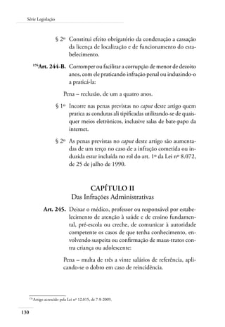 Série Legislação 
130 
§ 2º Constitui efeito obrigatório da condenação a cassação 
da licença de localização e de funcionamento do esta-belecimento. 
176Art. 244-B. Corromper ou facilitar a corrupção de menor de dezoito 
anos, com ele praticando infração penal ou induzindo-o 
a praticá-la: 
Pena – reclusão, de um a quatro anos. 
§ 1º Incorre nas penas previstas no caput deste artigo quem 
pratica as condutas ali tipificadas utilizando-se de quais-quer 
meios eletrônicos, inclusive salas de bate-papo da 
internet. 
§ 2º As penas previstas no caput deste artigo são aumenta-das 
de um terço no caso de a infração cometida ou in-duzida 
estar incluída no rol do art. 1º da Lei nº 8.072, 
de 25 de julho de 1990. 
Capítulo II 
Das Infrações Administrativas 
Art. 245. Deixar o médico, professor ou responsável por estabe-lecimento 
de atenção à saúde e de ensino fundamen-tal, 
pré-escola ou creche, de comunicar à autoridade 
competente os casos de que tenha conhecimento, en-volvendo 
suspeita ou confirmação de maus-tratos con-tra 
criança ou adolescente: 
Pena – multa de três a vinte salários de referência, apli-cando- 
se o dobro em caso de reincidência. 
176 Artigo acrescido pela Lei nº 12.015, de 7-8-2009. 
 