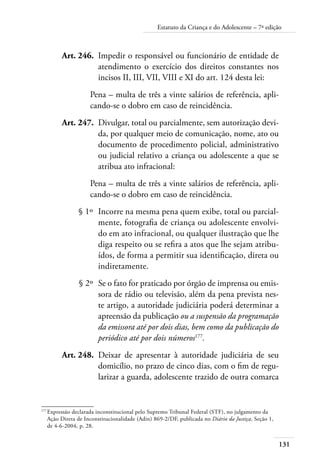 Estatuto da Criança e do Adolescente – 7ª edição 
Art. 246. Impedir o responsável ou funcionário de entidade de 
atendimento o exercício dos direitos constantes nos 
incisos II, III, VII, VIII e XI do art. 124 desta lei: 
Pena – multa de três a vinte salários de referência, apli-cando- 
131 
se o dobro em caso de reincidência. 
Art. 247. Divulgar, total ou parcialmente, sem autorização devi-da, 
por qualquer meio de comunicação, nome, ato ou 
documento de procedimento policial, administrativo 
ou judicial relativo a criança ou adolescente a que se 
atribua ato infracional: 
Pena – multa de três a vinte salários de referência, apli-cando- 
se o dobro em caso de reincidência. 
§ 1º Incorre na mesma pena quem exibe, total ou parcial-mente, 
fotografia de criança ou adolescente envolvi-do 
em ato infracional, ou qualquer ilustração que lhe 
diga respeito ou se refira a atos que lhe sejam atribu-ídos, 
de forma a permitir sua identificação, direta ou 
indiretamente. 
§ 2º Se o fato for praticado por órgão de imprensa ou emis-sora 
de rádio ou televisão, além da pena prevista nes-te 
artigo, a autoridade judiciária poderá determinar a 
apreensão da publicação ou a suspensão da programação 
da emissora até por dois dias, bem como da publicação do 
periódico até por dois números177. 
Art. 248. Deixar de apresentar à autoridade judiciária de seu 
domicílio, no prazo de cinco dias, com o fim de regu-larizar 
a guarda, adolescente trazido de outra comarca 
177 Expressão declarada inconstitucional pelo Supremo Tribunal Federal (STF), no julgamento da 
Ação Direta de Inconstitucionalidade (Adin) 869-2/DF, publicada no Diário da Justiça, Seção 1, 
de 4-6-2004, p. 28. 
 