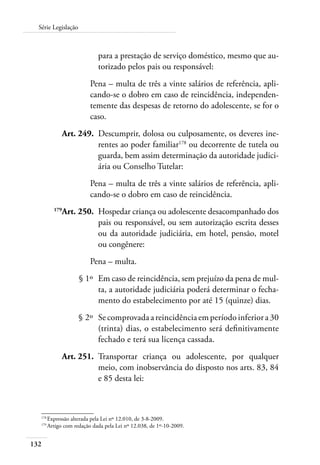 Série Legislação 
132 
para a prestação de serviço doméstico, mesmo que au-torizado 
pelos pais ou responsável: 
Pena – multa de três a vinte salários de referência, apli-cando- 
se o dobro em caso de reincidência, independen-temente 
das despesas de retorno do adolescente, se for o 
caso. 
Art. 249. Descumprir, dolosa ou culposamente, os deveres ine-rentes 
ao poder familiar178 ou decorrente de tutela ou 
guarda, bem assim determinação da autoridade judici-ária 
ou Conselho Tutelar: 
Pena – multa de três a vinte salários de referência, apli-cando- 
se o dobro em caso de reincidência. 
179Art. 250. Hospedar criança ou adolescente desacompanhado dos 
pais ou responsável, ou sem autorização escrita desses 
ou da autoridade judiciária, em hotel, pensão, motel 
ou congênere: 
Pena – multa. 
§ 1º Em caso de reincidência, sem prejuízo da pena de mul-ta, 
a autoridade judiciária poderá determinar o fecha-mento 
do estabelecimento por até 15 (quinze) dias. 
§ 2º Se comprovada a reincidência em período inferior a 30 
(trinta) dias, o estabelecimento será definitivamente 
fechado e terá sua licença cassada. 
Art. 251. Transportar criança ou adolescente, por qualquer 
meio, com inobservância do disposto nos arts. 83, 84 
e 85 desta lei: 
178 Expressão alterada pela Lei nº 12.010, de 3-8-2009. 
179 Artigo com redação dada pela Lei nº 12.038, de 1º-10-2009. 
 