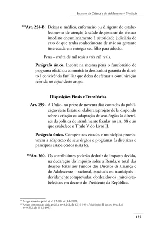 Estatuto da Criança e do Adolescente – 7ª edição 
135 
181Art. 258-B. Deixar o médico, enfermeiro ou dirigente de estabe-lecimento 
de atenção à saúde de gestante de efetuar 
imediato encaminhamento à autoridade judiciária de 
caso de que tenha conhecimento de mãe ou gestante 
interessada em entregar seu filho para adoção: 
Pena – multa de mil reais a três mil reais. 
Parágrafo único. Incorre na mesma pena o funcionário de 
programa oficial ou comunitário destinado à garantia do direi-to 
à convivência familiar que deixa de efetuar a comunicação 
referida no caput deste artigo. 
Disposições Finais e Transitórias 
Art. 259. A União, no prazo de noventa dias contados da publi-cação 
deste Estatuto, elaborará projeto de lei dispondo 
sobre a criação ou adaptação de seus órgãos às diretri-zes 
da política de atendimento fixadas no art. 88 e ao 
que estabelece o Título V do Livro II. 
Parágrafo único. Compete aos estados e municípios promo-verem 
a adaptação de seus órgãos e programas às diretrizes e 
princípios estabelecidos nesta lei. 
182Art. 260. Os contribuintes poderão deduzir do imposto devido, 
na declaração do Imposto sobre a Renda, o total das 
doações feitas aos Fundos dos Direitos da Criança e 
do Adolescente – nacional, estaduais ou municipais – 
devidamente comprovadas, obedecidos os limites esta-belecidos 
em decreto do Presidente da República. 
181 Artigo acrescido pela Lei nº 12.010, de 3-8-2009. 
182 Artigo com redação dada pela Lei nº 8.242, de 12-10-1991. Vide inciso II do art. 6º da Lei 
nº 9.532, de 10-12-1997. 
 