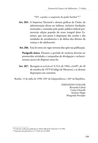 Estatuto da Criança e do Adolescente – 7ª edição 
139 
1886º) a perda e a suspensão do poder familiar189.” 
Art. 265. A Imprensa Nacional e demais gráficas da União, da 
administração direta ou indireta, inclusive fundações 
instituídas e mantidas pelo poder público federal pro-moverão 
edição popular do texto integral deste Es-tatuto, 
que será posto à disposição das escolas e das 
entidades de atendimento e de defesa dos direitos da 
criança e do adolescente. 
Art. 266. Esta lei entra em vigor noventa dias após sua publicação. 
Parágrafo único. Durante o período de vacância deverão ser 
promovidas atividades e campanhas de divulgação e esclareci-mentos 
acerca do disposto nesta lei. 
Art. 267. Revogam-se as Leis nos 4.513, de 1964, e 6.697, de 10 
de outubro de 1979 (Código de Menores), e as demais 
disposições em contrário. 
Brasília, 13 de julho de 1990; 169º da Independência e 102º da República. 
FERNANDO COLLOR 
Bernardo Cabral 
Carlos Chiarelli 
Antônio Magri 
Margarida Procópio 
188 Conforme retificação publicada no Diário Oficial da União de 27-9-1990. 
189 Expressão alterada pela Lei nº 12.010, de 3-8-2009. 
 