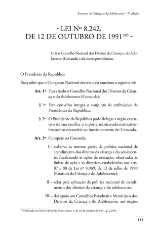 Estatuto da Criança e do Adolescente – 7ª edição 
143 
- LEI Nº 8.242, 
DE 12 DE OUTUBRO DE 1991190 - 
Cria o Conselho Nacional dos Direitos da Criança e do Ado-lescente 
(Conanda) e dá outras providências. 
O Presidente da República 
Faço saber que o Congresso Nacional decreta e eu sanciono a seguinte lei: 
Art. 1º Fica criado o Conselho Nacional dos Direitos da Crian-ça 
e do Adolescente (Conanda). 
§ 1º Este conselho integra o conjunto de atribuições da 
Presidência da República. 
§ 2º O Presidente da República pode delegar a órgão execu-tivo 
de sua escolha o suporte técnico-administrativo-financeiro 
necessário ao funcionamento do Conanda. 
Art. 2º Compete ao Conanda: 
I – elaborar as normas gerais da política nacional de 
atendimento dos direitos da criança e do adolescen-te, 
fiscalizando as ações de execução, observadas as 
linhas de ação e as diretrizes estabelecidas nos arts. 
87 e 88 da Lei nº 8.069, de 13 de julho de 1990 
(Estatuto da Criança e do Adolescente); 
II – zelar pela aplicação da política nacional de atendi-mento 
dos direitos da criança e do adolescente; 
III – dar apoio aos Conselhos Estaduais e Municipais dos 
Direitos da Criança e do Adolescente, aos órgãos 
190 Publicada no Diário Oficial da União, Seção 1, de 16 de outubro de 1991, p. 22589. 
 