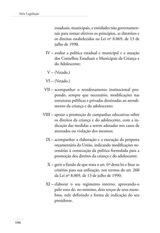 Série Legislação 
144 
estaduais, municipais, e entidades não governamen-tais 
para tornar efetivos os princípios, as diretrizes e 
os direitos estabelecidos na Lei nº 8.069, de 13 de 
julho de 1990. 
IV – avaliar a política estadual e municipal e a atuação 
dos Conselhos Estaduais e Municipais da Criança e 
do Adolescente; 
V – (Vetado.) 
VI – (Vetado.) 
VII – acompanhar o reordenamento institucional pro-pondo, 
sempre que necessário, modificações nas 
estruturas públicas e privadas destinadas ao atendi-mento 
da criança e do adolescente; 
VIII – apoiar a promoção de campanhas educativas sobre 
os direitos da criança e do adolescente, com a in-dicação 
das medidas a serem adotadas nos casos de 
atentados ou violação dos mesmos; 
IX – acompanhar a elaboração e a execução da proposta 
orçamentária da União, indicando modificações ne-cessárias 
à consecução da política formulada para a 
promoção dos direitos da criança e do adolescente; 
X – gerir o fundo de que trata o art. 6º desta lei e fixar os 
critérios para sua utilização, nos termos do art. 260 
da Lei nº 8.069, de 13 de julho de 1990; 
XI – elaborar o seu regimento interno, aprovando-o 
pelo voto de, no mínimo, dois terços de seus mem-bros, 
nele definindo a forma de indicação do seu 
presidente. 
 