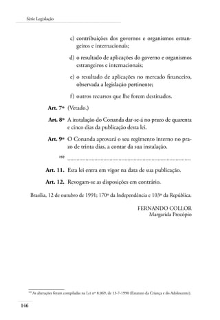 Série Legislação 
146 
c) contribuições dos governos e organismos estran-geiros 
e internacionais; 
d) o resultado de aplicações do governo e organismos 
estrangeiros e internacionais; 
e) o resultado de aplicações no mercado financeiro, 
observada a legislação pertinente; 
f ) outros recursos que lhe forem destinados. 
Art. 7º (Vetado.) 
Art. 8º A instalação do Conanda dar-se-á no prazo de quarenta 
e cinco dias da publicação desta lei. 
Art. 9º O Conanda aprovará o seu regimento interno no pra-zo 
de trinta dias, a contar da sua instalação. 
192 .................................................................................. 
Art. 11. Esta lei entra em vigor na data de sua publicação. 
Art. 12. Revogam-se as disposições em contrário. 
Brasília, 12 de outubro de 1991; 170º da Independência e 103º da República. 
FERNANDO COLLOR 
Margarida Procópio 
192 As alterações foram compiladas na Lei nº 8.069, de 13-7-1990 (Estatuto da Criança e do Adolescente). 
 
