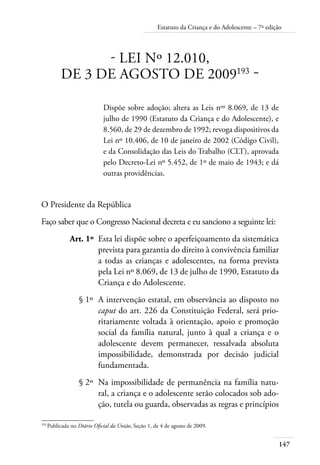 Estatuto da Criança e do Adolescente – 7ª edição 
147 
- LEI Nº 12.010, 
DE 3 DE AGOSTO DE 2009193 - 
Dispõe sobre adoção; altera as Leis nos 8.069, de 13 de 
julho de 1990 (Estatuto da Criança e do Adolescente), e 
8.560, de 29 de dezembro de 1992; revoga dispositivos da 
Lei nº 10.406, de 10 de janeiro de 2002 (Código Civil), 
e da Consolidação das Leis do Trabalho (CLT), aprovada 
pelo Decreto-Lei nº 5.452, de 1º de maio de 1943; e dá 
outras providências. 
O Presidente da República 
Faço saber que o Congresso Nacional decreta e eu sanciono a seguinte lei: 
Art. 1º Esta lei dispõe sobre o aperfeiçoamento da sistemática 
prevista para garantia do direito à convivência familiar 
a todas as crianças e adolescentes, na forma prevista 
pela Lei nº 8.069, de 13 de julho de 1990, Estatuto da 
Criança e do Adolescente. 
§ 1º A intervenção estatal, em observância ao disposto no 
caput do art. 226 da Constituição Federal, será prio-ritariamente 
voltada à orientação, apoio e promoção 
social da família natural, junto à qual a criança e o 
adolescente devem permanecer, ressalvada absoluta 
impossibilidade, demonstrada por decisão judicial 
fundamentada. 
§ 2º Na impossibilidade de permanência na família natu-ral, 
a criança e o adolescente serão colocados sob ado-ção, 
tutela ou guarda, observadas as regras e princípios 
193 Publicada no Diário Oficial da União, Seção 1, de 4 de agosto de 2009. 
 