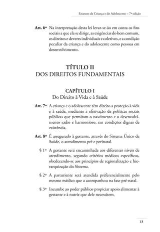Estatuto da Criança e do Adolescente – 7ª edição 
Art. 6º Na interpretação desta lei levar-se-ão em conta os fins 
13 
sociais a que ela se dirige, as exigências do bem comum, 
os direitos e deveres individuais e coletivos, e a condição 
peculiar da criança e do adolescente como pessoas em 
desenvolvimento. 
Título II 
Dos Direitos FUNDAMENTAIS 
CAPÍTULO I 
Do Direito à Vida e à Saúde 
Art. 7º A criança e o adolescente têm direito a proteção à vida 
e à saúde, mediante a efetivação de políticas sociais 
públicas que permitam o nascimento e o desenvolvi-mento 
sadio e harmonioso, em condições dignas de 
existência. 
Art. 8º É assegurado à gestante, através do Sistema Único de 
Saúde, o atendimento pré e perinatal. 
§ 1º A gestante será encaminhada aos diferentes níveis de 
atendimento, segundo critérios médicos específicos, 
obedecendo-se aos princípios de regionalização e hie-rarquização 
do Sistema. 
§ 2º A parturiente será atendida preferencialmente pelo 
mesmo médico que a acompanhou na fase pré-natal. 
§ 3º Incumbe ao poder público propiciar apoio alimentar à 
gestante e à nutriz que dele necessitem. 
 